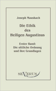 Die Ethik des heiligen Augustinus, Erster Band: Die sittliche Ordnung und ihre Grundlagen Joseph Mausbach Author