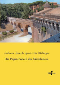 Die Papst-Fabeln des Mittelalters Johann Joseph Ignaz von Döllinger Author