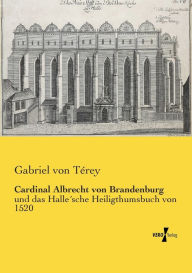 Cardinal Albrecht von Brandenburg: und das Halle´sche Heiligthumsbuch von 1520 Gabriel von Térey Author