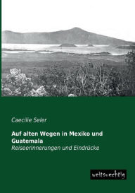 Auf Alten Wegen in Mexiko Und Guatemala Caecilie Seler Author