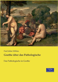 Goethe über das Pathologische: Das Pathologische in Goethe Paul Julius Möbius Author