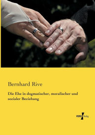Die Ehe in dogmatischer, moralischer und sozialer Beziehung Bernhard Rive Author