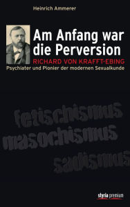 Am Anfang war die Perversion: Richard von Krafft-Ebing, Psychiater und Pionier der modernen Sexualkunde - Heinrich Ammerer