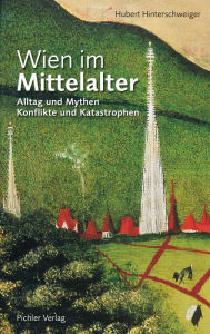 Wien im Mittelalter: Alltag und Mythen * Konflikte und Katastrophen Hubert Hinterschweiger Author
