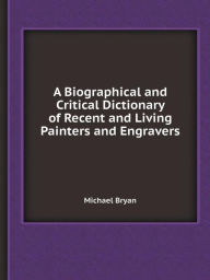 A Biographical and Critical Dictionary of Recent and Living Painters and Engravers Michael Bryan Author