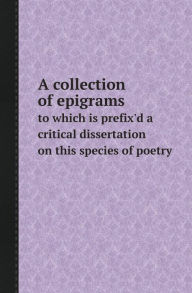 A Collection of Epigrams to Which Is Prefix'd a Critical Dissertation on This Species of Poetry Collection Author