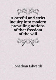 A Careful and Strict Inquiry Into Modern Prevailing Notions of That Freedom of the Will Jonathan Edwards Author