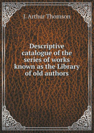 Descriptive Catalogue of the Series of Works Known as the Library of Old Authors - J. Arthur Thomson