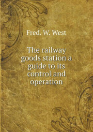 The railway goods station a guide to its control and operation Fred. W. West Author