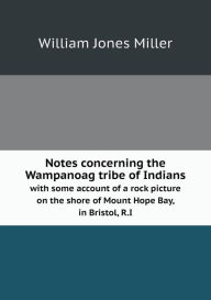 Notes concerning the Wampanoag tribe of Indians with some account of a rock picture on the shore of Mount Hope Bay, in Bristol, R.I - William Jones Miller