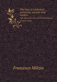 The lives of celebrated architects, ancient amd modern with historical and critical observations on their works Francesco Milizia Author