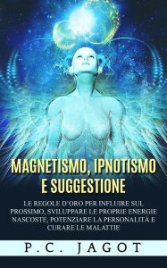 Magnetismo, Ipnotismo e Suggestione - Le regole d'oro per influire sul prossimo, sviluppare le proprie energie nascoste, potenziare la personalità e curare le malattie - P. C. Jagot