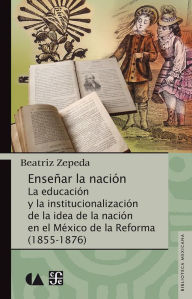 Enseñar la nación: La educación y la institucionalización de la idea de la nación en el México de la Reforma (1855-1876) Beatriz Zepeda Author