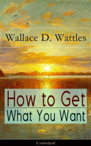 How to Get What You Want (Unabridged): From one of The New Thought pioneers, author of The Science of Getting Rich, The Science of Being Well, The Sci