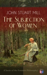 The Subjection of Women (Classic of the Feminist Philosophy): Women's Suffrage - Utilitarian Feminism: Liberty for Women as Well as Menm, Liberty to Govern Their Own Affairs, Promotion of Emancipation and Education of Women