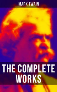 The Complete Works of Mark Twain: Novels, Short Stories, Essays, Satires, Travel Writings, Non-Fiction, Letters, Speeches & Autobiography Mark Twain A