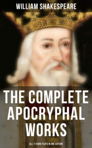The Complete Apocryphal Works of William Shakespeare - All 17 Rare Plays in One Edition: Arden of Faversham, The Lamentable Tragedy of Locrine, Mucedo