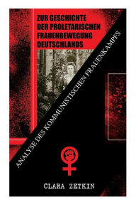 Zur Geschichte der proletarischen Frauenbewegung Deutschlands: Analyse des kommunistischen Frauenkampfs: Klassiker der feministischen Literatur Clara