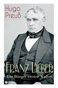 Franz Lieber - Ein Bürger zweier Welten: Das Leben und das Werk von Francis Lieber, ein deutsch-amerikanischer Jurist und Rechts- und Staatsphilosoph,