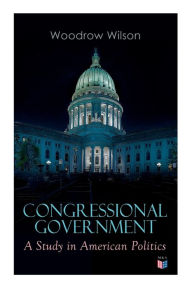 Congressional Government: A Study in American Politics Woodrow Wilson Author