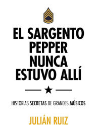 El sargento Pepper nunca estuvo allí: Historias secretas de grandes músicos Julián Ruiz Author