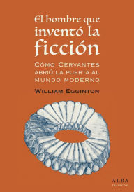 El hombre que inventó la ficción: Cómo Cervantes abrió la puerta al mundo moderno - William Egginton