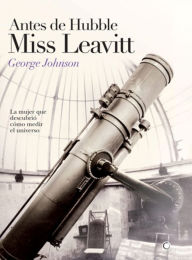 Antes de Hubble, Miss Leavitt: La mujer que descubriï¿½ cï¿½mo medir el universo George Johnson Author