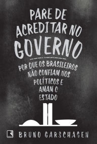 Pare de acreditar no governo: Por que os brasileiros não confiam nos políticos e amam o Estado - Bruno Garschagen