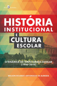 História Institucional e Cultura Escolar: A Dinâmica do Tempo-Espaço Escolar (1940-2010) - Wilson Ricardo Antoniassi De Almeida