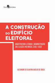 A Construção do Edifício Eleitoral: Magistratura Letrada e Administração das Eleições no Brasil (1881-1932) Alexandre Oliveira Bazilio De De Souza Aut