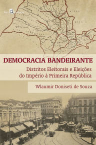 Democracia bandeirante: Distritos eleitorais e eleições do Império à Primeira República - Wlaumir Donisete de Souza