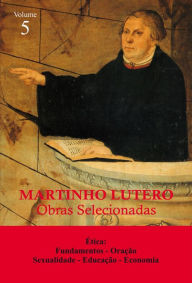 Martinho Lutero - Obras selecionadas Vol. 5: Ética: Fundamentos - Oração - Sexualidade - Educação - Economia - Martinho Lutero