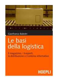 Le basi della logistica: Il magazzino, i trasporti, la distribuzione e il sistema informativo - Gianfranco Balestri