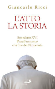 L'atto la Storia. Benedetto XVI, Papa Francesco e la fine del Novecento Ricci Giancarlo Author