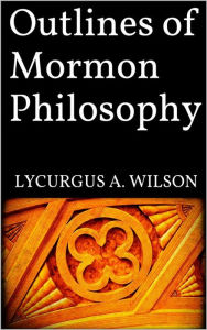 Outlines of Mormon Philosophy Lycurgus A. Wilson Author