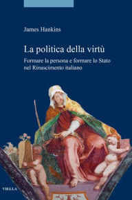 La politica della virtu: Formare la persona e formare lo Stato nel Rinascimento italiano James Hankins Author