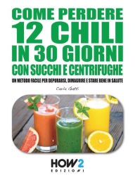 COME PERDERE 12 CHILI IN 30 GIORNI CON SUCCHI E CENTRIFUGHE. Un metodo facile per Depurarsi, Dimagrire e stare bene in Salute Carla Gatti Author