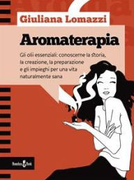 Aromaterapia: Gli oli essenziali: conoscerne la storia, la creazione, la preparazione e gli impieghi per una vita naturalmente sana Giuliana Lomazzi A