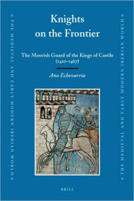 Knights on the Frontier: The Moorish Guard of the Kings of Castile (1410-1467) Ana Echevarria Author