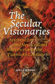The Secular Visionaries: Aestheticism and New Zealand Short Fiction in the Twentieth Century - Joel Gwynne