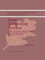 Science Cultivating Practice: A History of Agricultural Science in the Netherlands and its Colonies, 1863-1986 - H. Maat