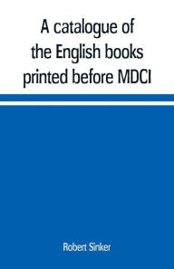 A catalogue of the English books printed before MDCI, now in the library of Trinity College, Cambridge Robert Sinker Author