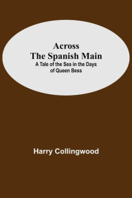 Across The Spanish Main: A Tale Of The Sea In The Days Of Queen Bess Harry Collingwood Author