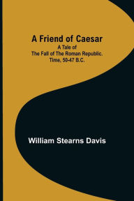 A Friend of Caesar A Tale of the Fall of the Roman Republic. Time, 50-47 B.C. William Stearns Davis Author