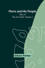 Pierre and His People: Tales of the Far North. Volume 3 Gilbert Parker Author
