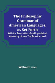 The Philosophic Grammar of American Languages, as Set Forth With the Translation of an Unpublished Memoir by Him on the American Verb Wilhelm von Au