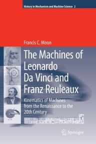 The Machines of Leonardo Da Vinci and Franz Reuleaux: Kinematics of Machines from the Renaissance to the 20th Century Francis C. Moon Author