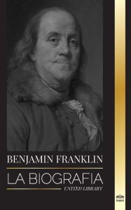 Benjamin Franklin: La biografía del primer americano, estadista durante la Revolución, padre fundador de los Estados Unidos United Library Author
