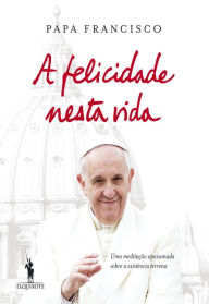 A Felicidade Nesta Vida Jorge Mario Bergoglio (papa Francisco) Author
