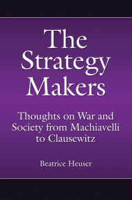 The Strategy Makers: Thoughts on War and Society from Machiavelli to Clausewitz Beatrice Heuser Author